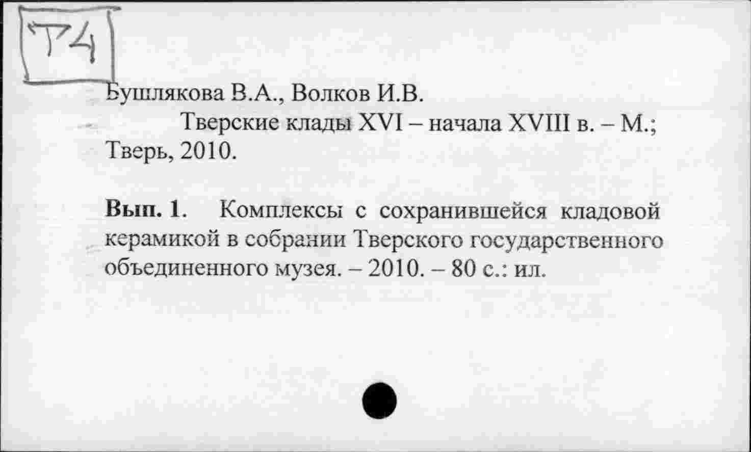 ﻿Т4
Бушлякова В.А., Волков И.В.
Тверские клады XVI - начала XVIII в. - М.;
Тверь, 2010.
Вып. 1. Комплексы с сохранившейся кладовой керамикой в собрании Тверского государственного объединенного музея. - 2010. - 80 с.: ил.